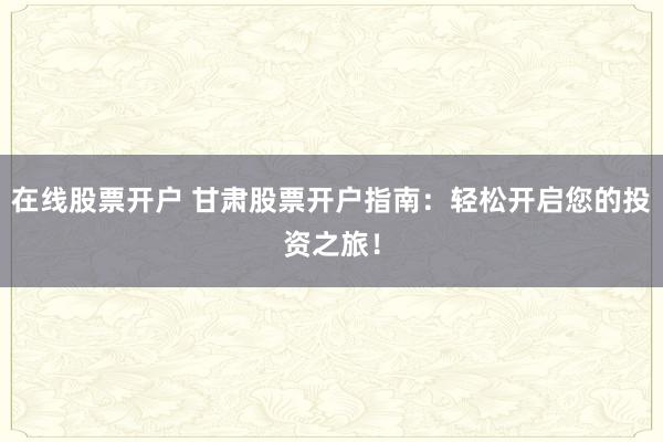 在线股票开户 甘肃股票开户指南：轻松开启您的投资之旅！
