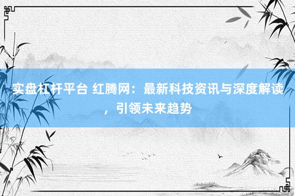 实盘杠杆平台 红腾网：最新科技资讯与深度解读，引领未来趋势