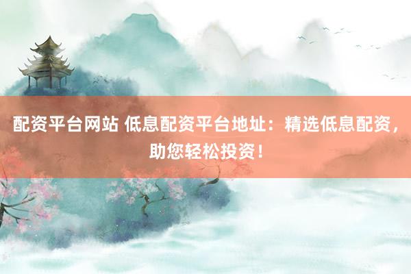 配资平台网站 低息配资平台地址：精选低息配资，助您轻松投资！