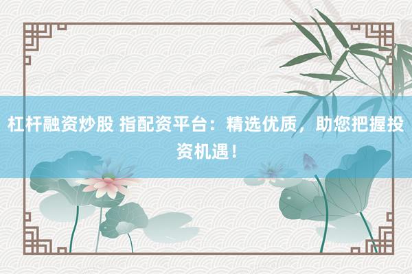 杠杆融资炒股 指配资平台：精选优质，助您把握投资机遇！
