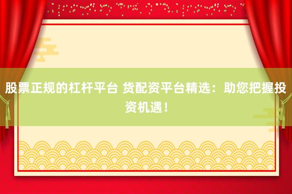 股票正规的杠杆平台 货配资平台精选：助您把握投资机遇！