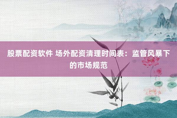 股票配资软件 场外配资清理时间表：监管风暴下的市场规范