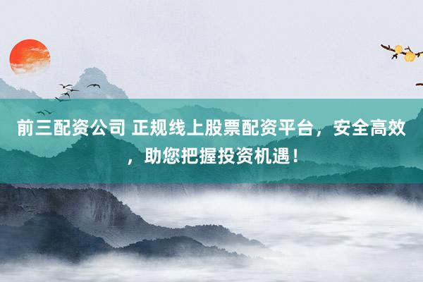 前三配资公司 正规线上股票配资平台，安全高效，助您把握投资机遇！