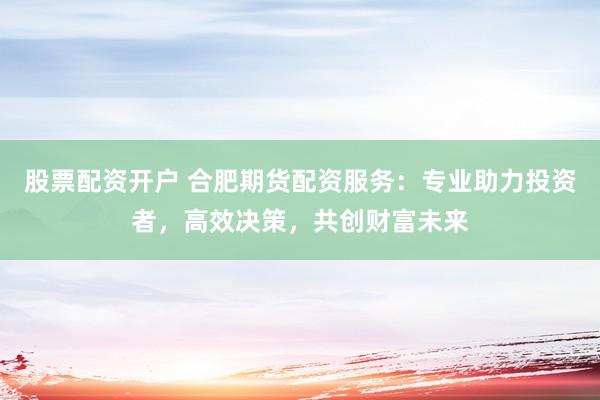 股票配资开户 合肥期货配资服务：专业助力投资者，高效决策，共创财富未来