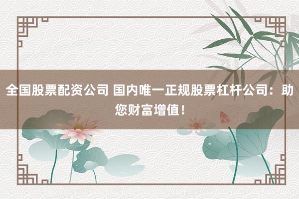 全国股票配资公司 国内唯一正规股票杠杆公司：助您财富增值！