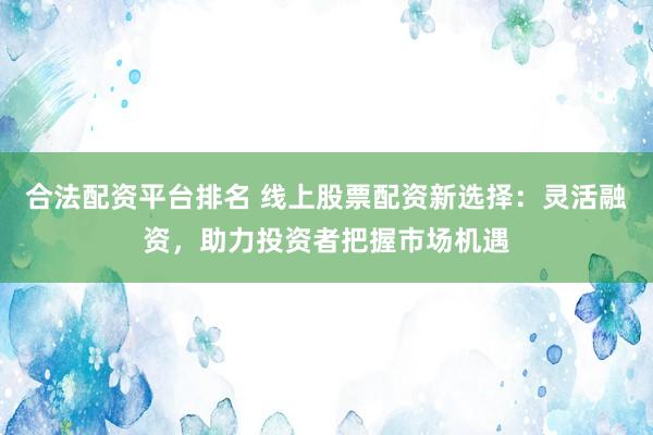 合法配资平台排名 线上股票配资新选择：灵活融资，助力投资者把握市场机遇