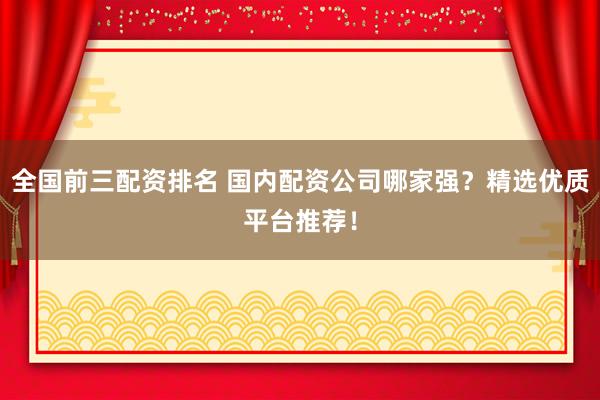 全国前三配资排名 国内配资公司哪家强？精选优质平台推荐！