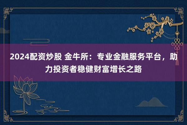 2024配资炒股 金牛所：专业金融服务平台，助力投资者稳健财富增长之路