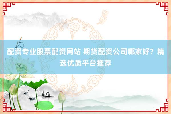 配资专业股票配资网站 期货配资公司哪家好？精选优质平台推荐