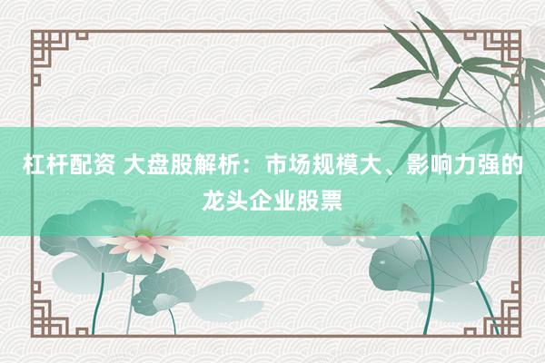 杠杆配资 大盘股解析:市场规模大、影响力强的龙头企业股票