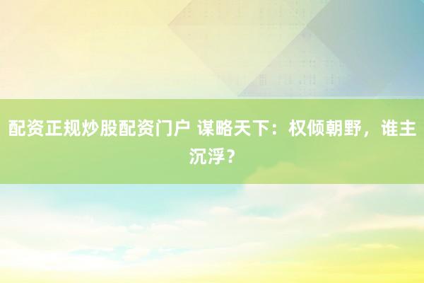 配资正规炒股配资门户 谋略天下：权倾朝野，谁主沉浮？