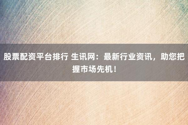 股票配资平台排行 生讯网：最新行业资讯，助您把握市场先机！