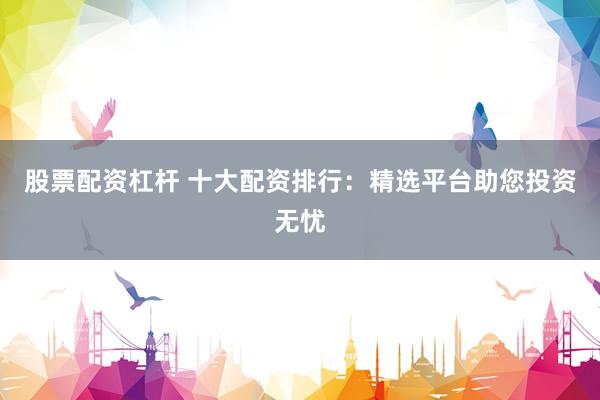 股票配资杠杆 十大配资排行：精选平台助您投资无忧